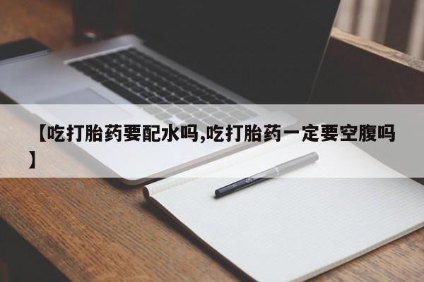 堕胎药咨询购买【吃打胎药要配水吗,吃打胎药一定要空腹吗】