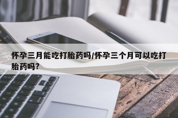 堕胎药咨询购买怀孕三月能吃打胎药吗/怀孕三个月可以吃打胎药吗?