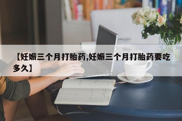 堕胎药咨询购买【妊娠三个月打胎药,妊娠三个月打胎药要吃多久】