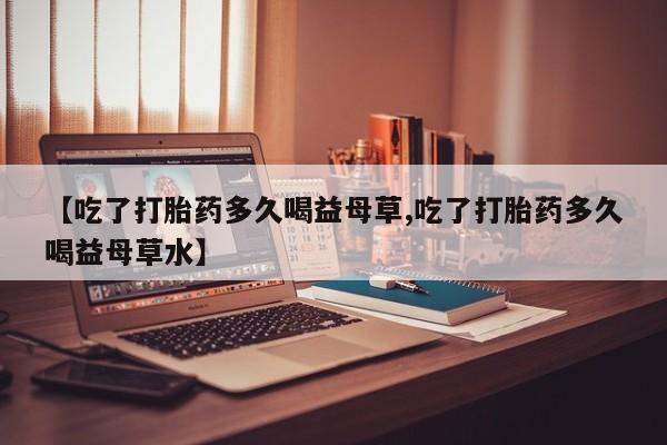 堕胎药咨询购买【吃了打胎药多久喝益母草,吃了打胎药多久喝益母草水】