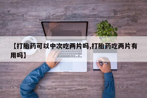 堕胎药咨询购买【打胎药可以中次吃两片吗,打胎药吃两片有用吗】