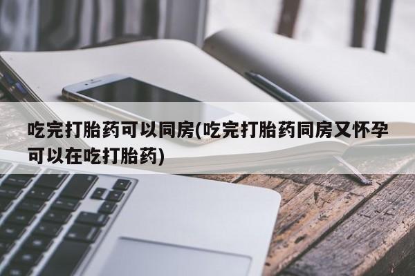 堕胎药咨询购买吃完打胎药可以同房(吃完打胎药同房又怀孕可以在吃打胎药)