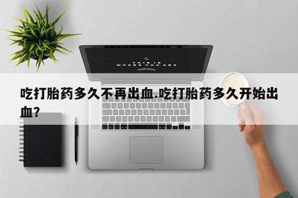 堕胎药咨询购买吃打胎药多久不再出血.吃打胎药多久开始出血？