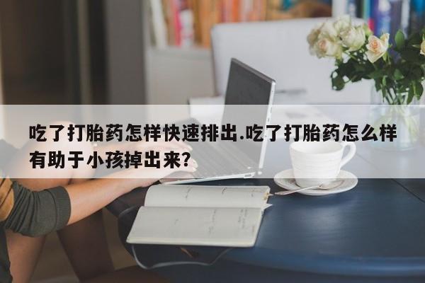 堕胎药咨询购买吃了打胎药怎样快速排出.吃了打胎药怎么样有助于小孩掉出来？
