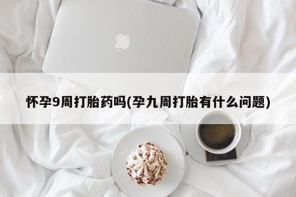堕胎药咨询购买怀孕9周打胎药吗(孕九周打胎有什么问题)