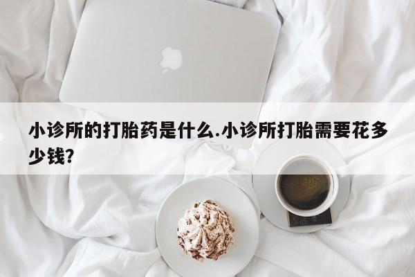 堕胎药咨询购买小诊所的打胎药是什么.小诊所打胎需要花多少钱？