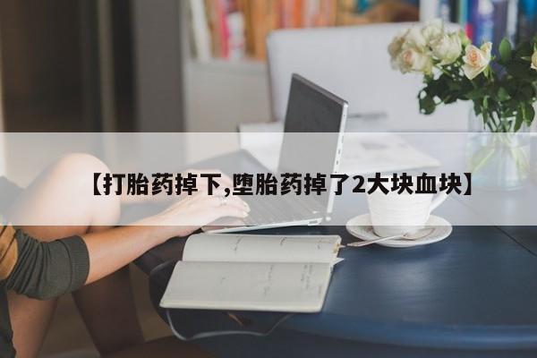堕胎药咨询购买【打胎药掉下,堕胎药掉了2大块血块】