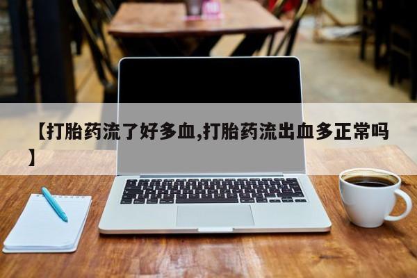 堕胎药咨询购买【打胎药流了好多血,打胎药流出血多正常吗】