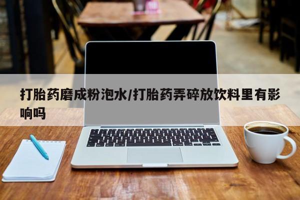 堕胎药咨询购买打胎药磨成粉泡水/打胎药弄碎放饮料里有影响吗