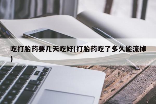 堕胎药咨询购买吃打胎药要几天吃好(打胎药吃了多久能流掉)