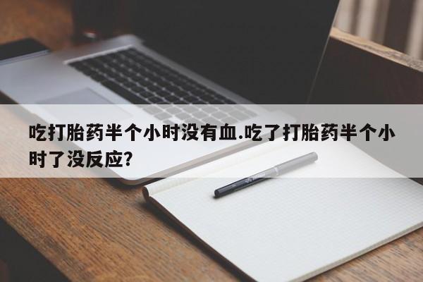 堕胎药咨询购买吃打胎药半个小时没有血.吃了打胎药半个小时了没反应？