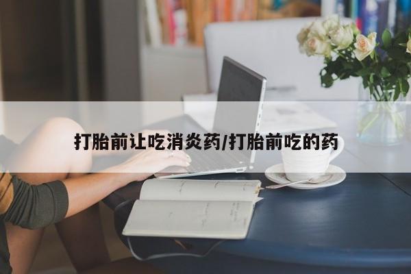 堕胎药咨询购买打胎前让吃消炎药/打胎前吃的药