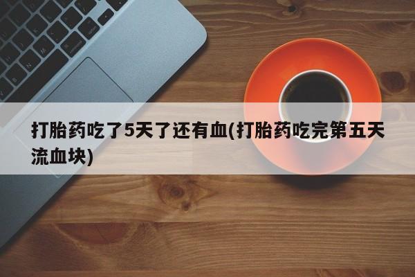 堕胎药咨询购买打胎药吃了5天了还有血(打胎药吃完第五天流血块)