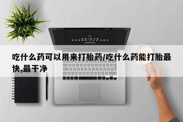 堕胎药咨询购买吃什么药可以用来打胎药/吃什么药能打胎最快,最干净