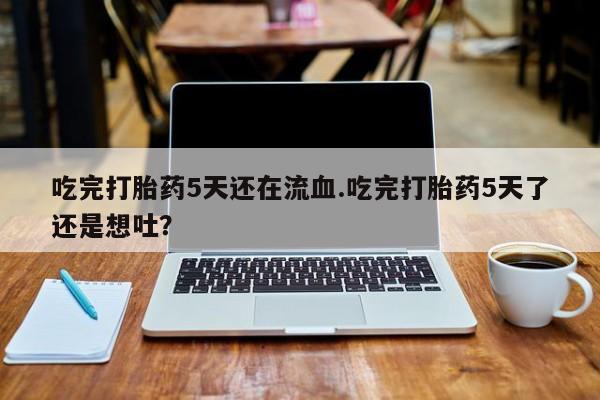 堕胎药咨询购买吃完打胎药5天还在流血.吃完打胎药5天了还是想吐？