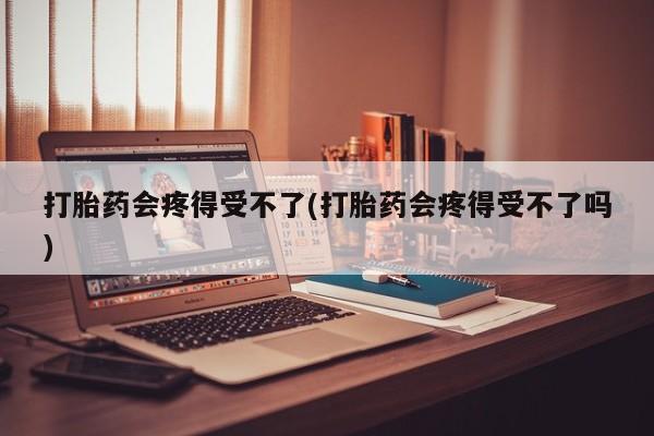 堕胎药咨询购买打胎药会疼得受不了(打胎药会疼得受不了吗)