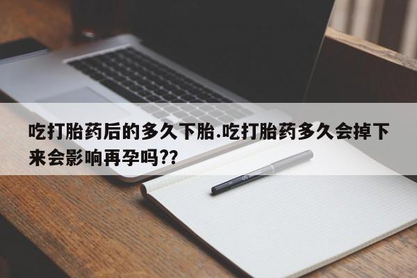 堕胎药咨询购买吃打胎药后的多久下胎.吃打胎药多久会掉下来会影响再孕吗?？
