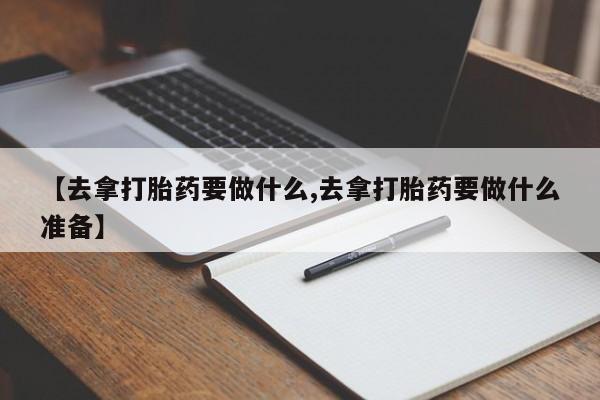 堕胎药咨询购买【去拿打胎药要做什么,去拿打胎药要做什么准备】