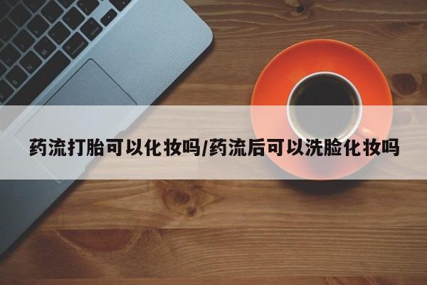 堕胎药咨询购买药流打胎可以化妆吗/药流后可以洗脸化妆吗