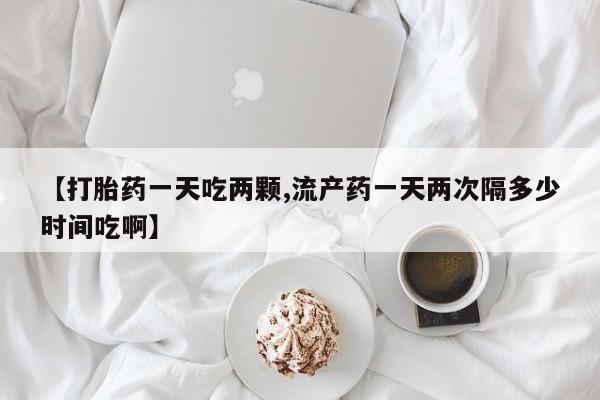 堕胎药咨询购买【打胎药一天吃两颗,流产药一天两次隔多少时间吃啊】