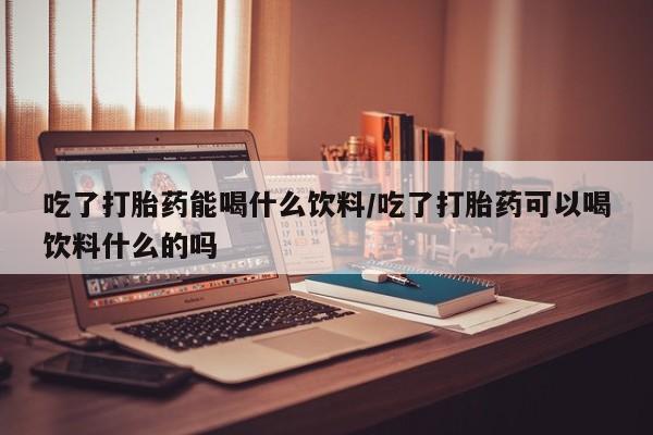 堕胎药咨询购买吃了打胎药能喝什么饮料/吃了打胎药可以喝饮料什么的吗