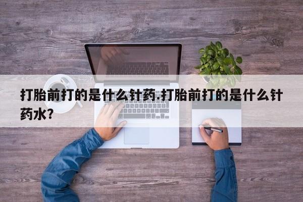 堕胎药咨询购买打胎前打的是什么针药.打胎前打的是什么针药水？