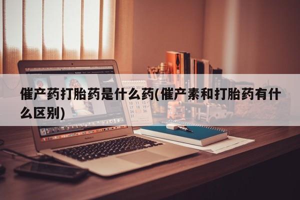 堕胎药咨询购买催产药打胎药是什么药(催产素和打胎药有什么区别)