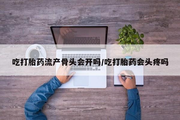 堕胎药咨询购买吃打胎药流产骨头会开吗/吃打胎药会头疼吗