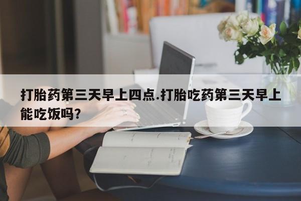 堕胎药咨询购买打胎药第三天早上四点.打胎吃药第三天早上能吃饭吗？