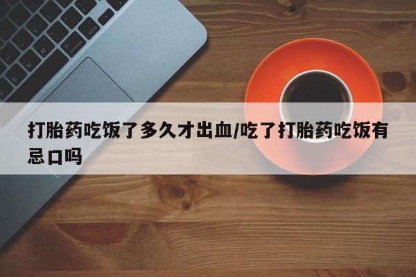 堕胎药咨询购买打胎药吃饭了多久才出血/吃了打胎药吃饭有忌口吗