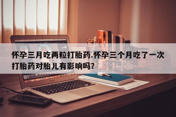 堕胎药咨询购买怀孕三月吃两粒打胎药.怀孕三个月吃了一次打胎药对胎儿有影响吗？