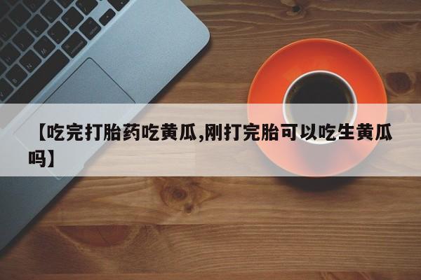 堕胎药咨询购买【吃完打胎药吃黄瓜,刚打完胎可以吃生黄瓜吗】
