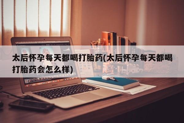 堕胎药咨询购买太后怀孕每天都喝打胎药(太后怀孕每天都喝打胎药会怎么样)