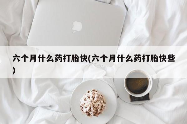 堕胎药咨询购买六个月什么药打胎快(六个月什么药打胎快些)