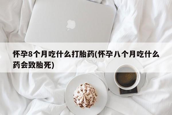 堕胎药咨询购买怀孕8个月吃什么打胎药(怀孕八个月吃什么药会致胎死)