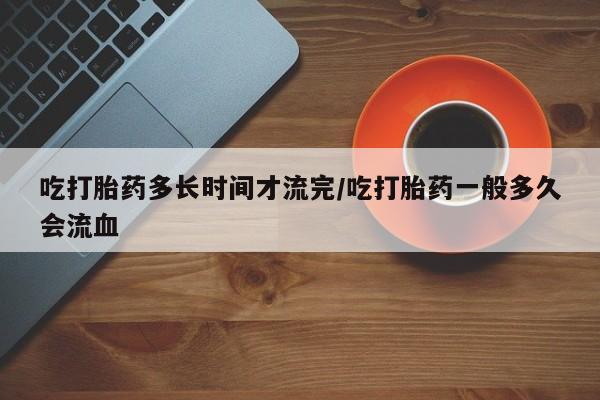 堕胎药咨询购买吃打胎药多长时间才流完/吃打胎药一般多久会流血