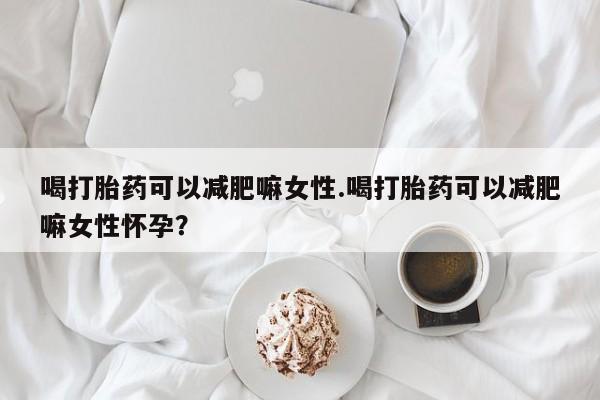 堕胎药咨询购买喝打胎药可以减肥嘛女性.喝打胎药可以减肥嘛女性怀孕？