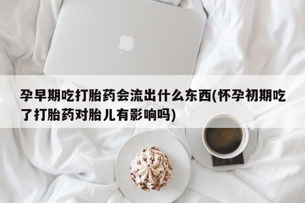 堕胎药咨询购买孕早期吃打胎药会流出什么东西(怀孕初期吃了打胎药对胎儿有影响吗)