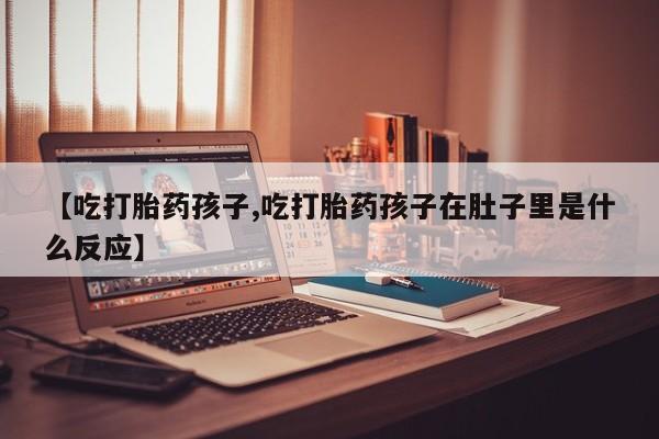 堕胎药咨询购买【吃打胎药孩子,吃打胎药孩子在肚子里是什么反应】