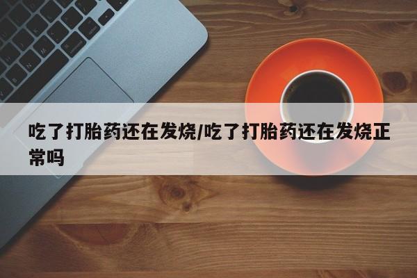 堕胎药咨询购买吃了打胎药还在发烧/吃了打胎药还在发烧正常吗