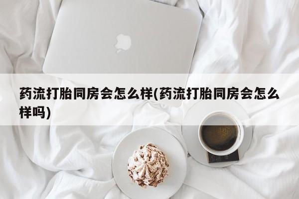 堕胎药咨询购买药流打胎同房会怎么样(药流打胎同房会怎么样吗)