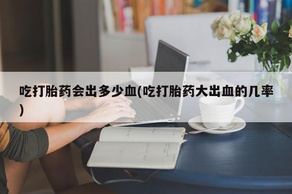 堕胎药咨询购买吃打胎药会出多少血(吃打胎药大出血的几率)