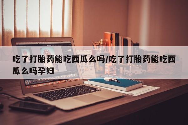 堕胎药咨询购买吃了打胎药能吃西瓜么吗/吃了打胎药能吃西瓜么吗孕妇