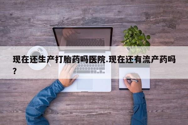 堕胎药咨询购买现在还生产打胎药吗医院.现在还有流产药吗？
