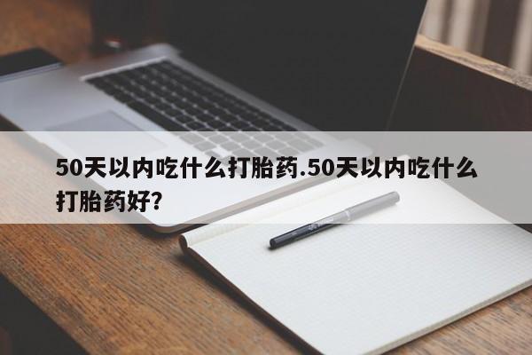 堕胎药咨询购买50天以内吃什么打胎药.50天以内吃什么打胎药好？