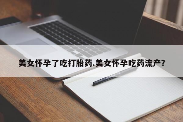 堕胎药咨询购买美女怀孕了吃打胎药.美女怀孕吃药流产？