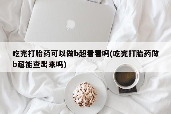 堕胎药咨询购买吃完打胎药可以做b超看看吗(吃完打胎药做b超能查出来吗)