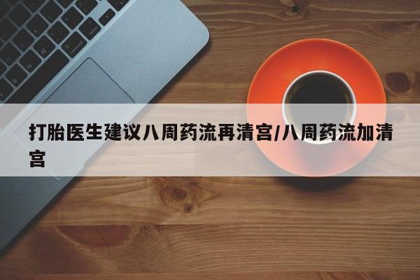 堕胎药咨询购买打胎医生建议八周药流再清宫/八周药流加清宫