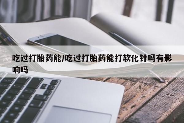 堕胎药咨询购买吃过打胎药能/吃过打胎药能打软化针吗有影响吗