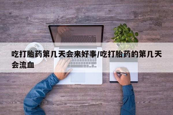 堕胎药咨询购买吃打胎药第几天会来好事/吃打胎药的第几天会流血